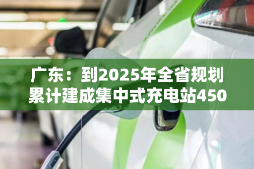 广东:到2025年全省规划累计建成集中式充电站4500座以上